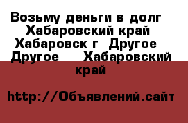 Возьму деньги в долг - Хабаровский край, Хабаровск г. Другое » Другое   . Хабаровский край